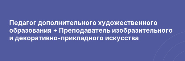 Педагог дополнительного художественного образования + Преподаватель изобразительного и декоративно-прикладного искусства