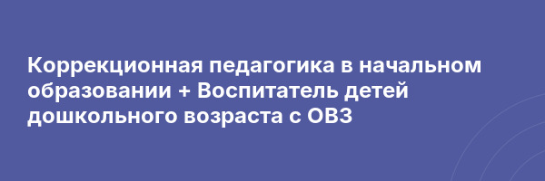 Коррекционная педагогика в начальном образовании + Воспитатель детей дошкольного возраста с ОВЗ