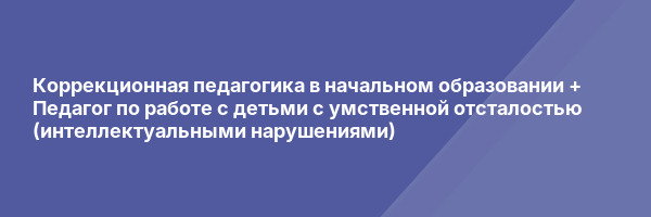 Коррекционная педагогика в начальном образовании + Педагог по работе с детьми с умственной отсталостью (интеллектуальными нарушениями)