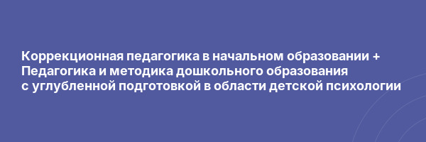Коррекционная педагогика в начальном образовании + Педагогика и методика дошкольного образования с углубленной подготовкой в области детской психологии
