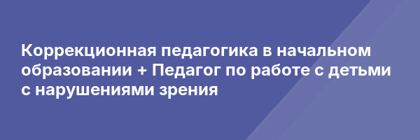 Коррекционная педагогика в начальном образовании + Педагог по работе с детьми с нарушениями зрения