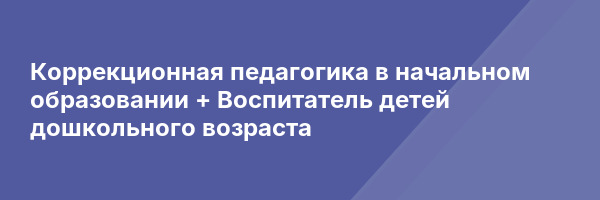 Коррекционная педагогика в начальном образовании + Воспитатель детей дошкольного возраста