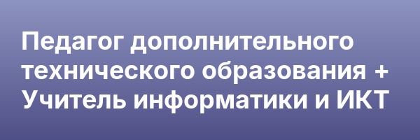 Педагог дополнительного технического образования + Учитель информатики и ИКТ