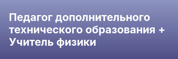 Педагог дополнительного технического образования + Учитель физики