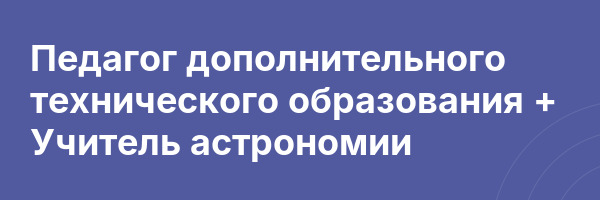 Педагог дополнительного технического образования + Учитель астрономии