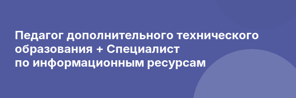 Педагог дополнительного технического образования + Специалист по информационным ресурсам