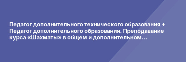 Педагог дополнительного технического образования + Педагог дополнительного образования. Преподавание курса «Шахматы» в общем и дополнительном образовании.