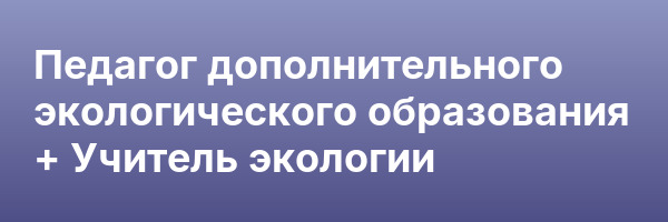 Педагог дополнительного экологического образования + Учитель экологии