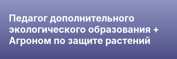 Педагог дополнительного экологического образования + Агроном по защите растений