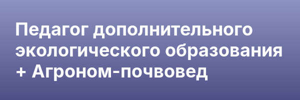 Педагог дополнительного экологического образования + Агроном-почвовед