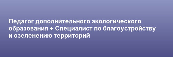 Педагог дополнительного экологического образования + Специалист по благоустройству и озеленению территорий