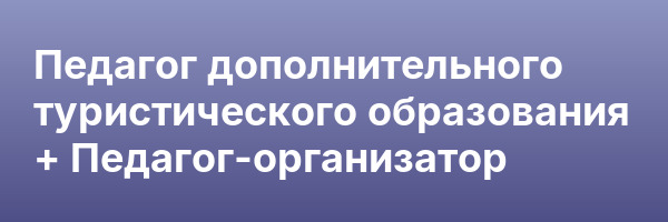 Педагог дополнительного туристического образования + Педагог-организатор
