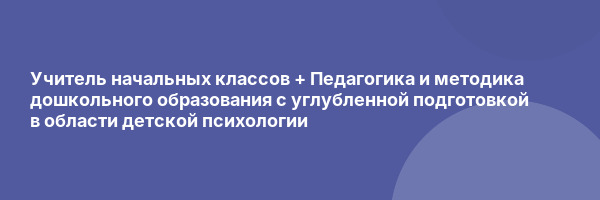 Учитель начальных классов + Педагогика и методика дошкольного образования с углубленной подготовкой в области детской психологии