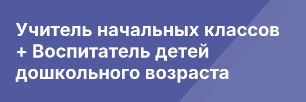 Учитель начальных классов + Воспитатель детей дошкольного возраста