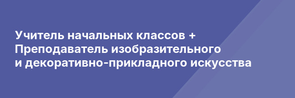 Учитель начальных классов + Преподаватель изобразительного и декоративно-прикладного искусства