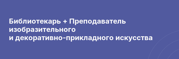 Библиотекарь + Преподаватель изобразительного и декоративно-прикладного искусства