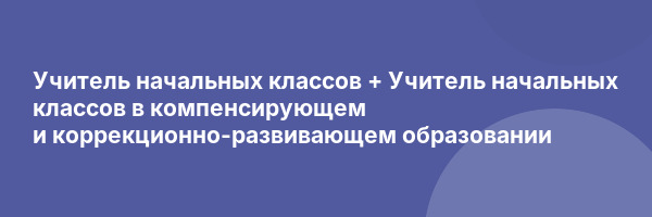 Учитель начальных классов + Учитель начальных классов в компенсирующем и коррекционно-развивающем образовании