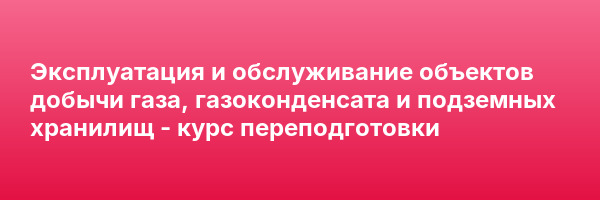 Эксплуатация и обслуживание объектов добычи газа, газоконденсата и подземных хранилищ — курс переподготовки