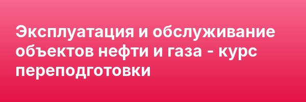 Эксплуатация и обслуживание объектов нефти и газа — курс переподготовки
