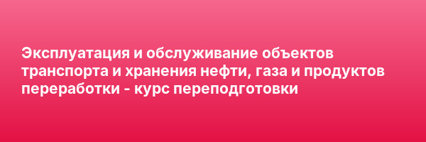 Эксплуатация и обслуживание объектов транспорта и хранения нефти, газа и продуктов переработки — курс переподготовки