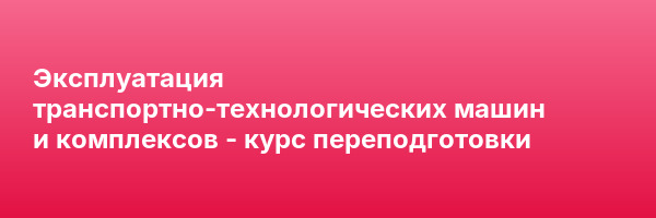 Эксплуатация транспортно-технологических машин и комплексов — курс переподготовки