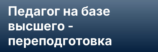 Педагог на базе высшего — переподготовка