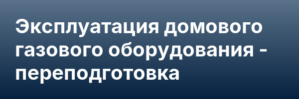 Эксплуатация домового газового оборудования — переподготовка