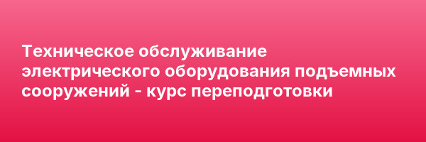 Техническое обслуживание электрического оборудования подъемных сооружений — курс переподготовки