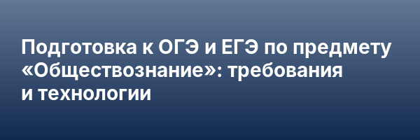 Подготовка к ОГЭ и ЕГЭ по предмету «Обществознание»: требования и технологии