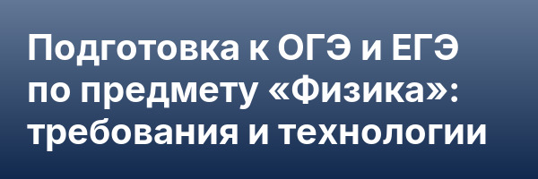 Подготовка к ОГЭ и ЕГЭ по предмету «Физика»: требования и технологии