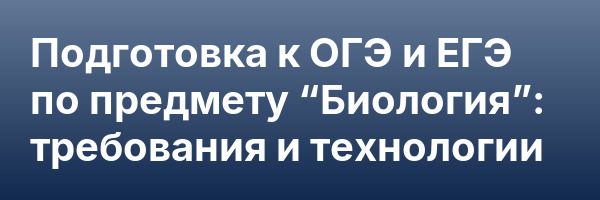 Подготовка к ОГЭ и ЕГЭ по предмету “Биология”: требования и технологии