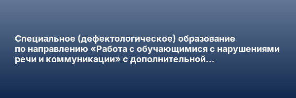 Специальное (дефектологическое) образование по направлению «Работа с обучающимися с нарушениями речи и коммуникации» с дополнительной специализацией в области детской психологии