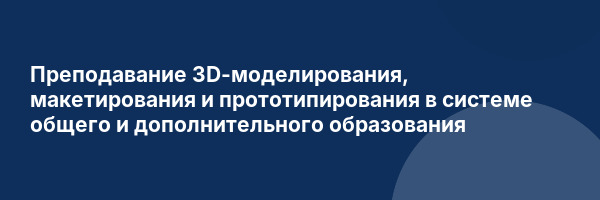 Преподавание 3D-моделирования, макетирования и прототипирования в системе общего и дополнительного образования