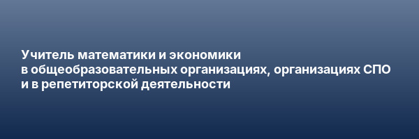 Учитель математики и экономики в общеобразовательных организациях, организациях СПО и в репетиторской деятельности