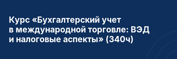 Курс «Бухгалтерский учет в международной торговле: ВЭД и налоговые аспекты» (340ч)