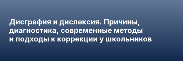 Дисграфия и дислексия. Причины, диагностика, современные методы и подходы к коррекции у школьников