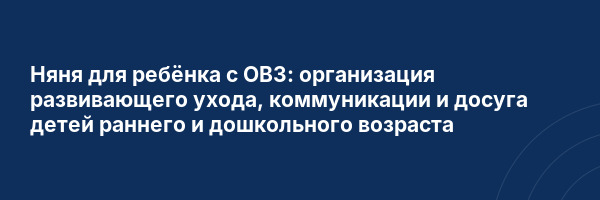 Няня для ребёнка с ОВЗ: организация развивающего ухода, коммуникации и досуга детей раннего и дошкольного возраста