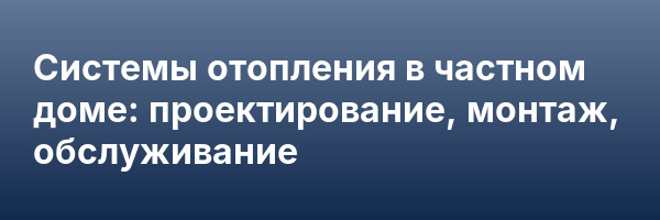 Системы отопления в частном доме: проектирование, монтаж, обслуживание