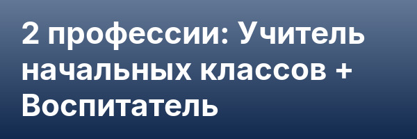 2 профессии: Учитель начальных классов + Воспитатель
