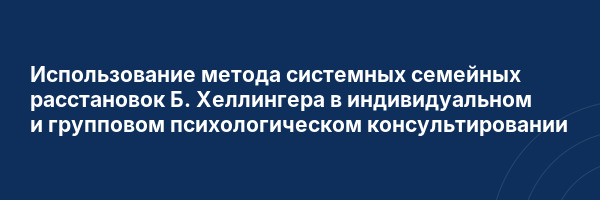 Использование метода системных семейных расстановок Б. Хеллингера в индивидуальном и групповом психологическом консультировании
