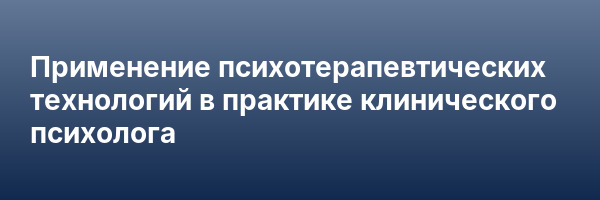 Применение психотерапевтических технологий в практике клинического психолога