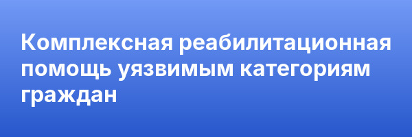 Комплексная реабилитационная помощь уязвимым категориям граждан