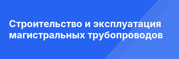 Строительство и эксплуатация магистральных трубопроводов