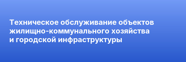 Техническое обслуживание объектов жилищно-коммунального хозяйства и городской инфраструктуры