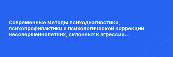 Современные методы психодиагностики, психопрофилактики и психологической коррекции несовершеннолетних, склонных к агрессии и аутоагрессии