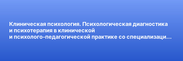 Клиническая психология. Психологическая диагностика и психотерапия в клинической и психолого-педагогической практике со специализацией в психологии экстремальных ситуаций