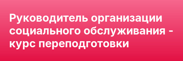 Руководитель организации социального обслуживания — курс переподготовки