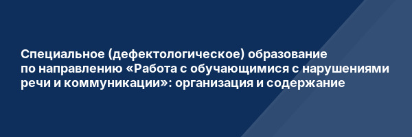 Специальное (дефектологическое) образование по направлению «Работа с обучающимися с нарушениями речи и коммуникации»: организация и содержание