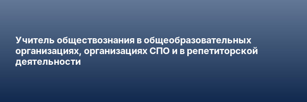 Учитель обществознания в общеобразовательных организациях, организациях СПО и в репетиторской деятельности