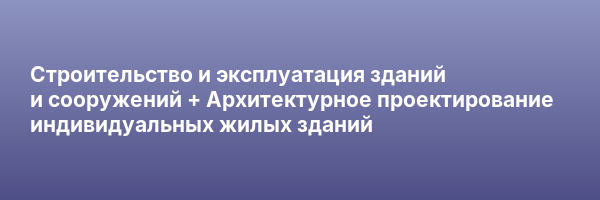 Строительство и эксплуатация зданий и сооружений + Архитектурное проектирование индивидуальных жилых зданий